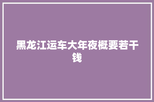 黑龙江运车大年夜概要若干钱