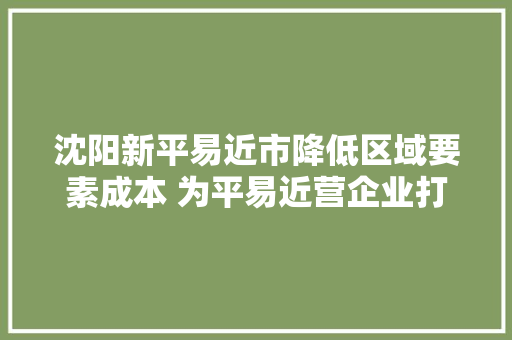 沈阳新平易近市降低区域要素成本 为平易近营企业打造更优生态情形