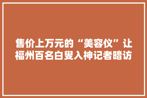 售价上万元的“美容仪”让福州百名白叟入神记者暗访后创造蹊跷