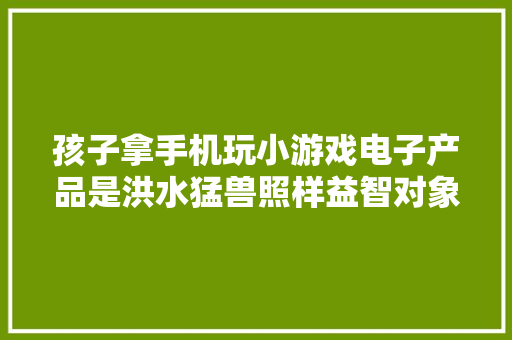 孩子拿手机玩小游戏电子产品是洪水猛兽照样益智对象？