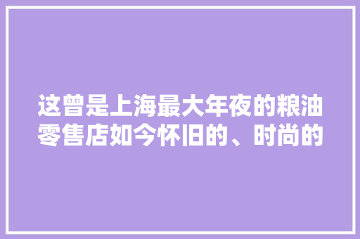 这曾是上海最大年夜的粮油零售店如今怀旧的、时尚的都能买到
