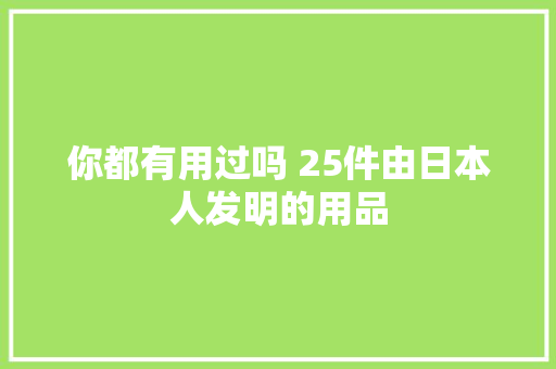 你都有用过吗 25件由日本人发明的用品