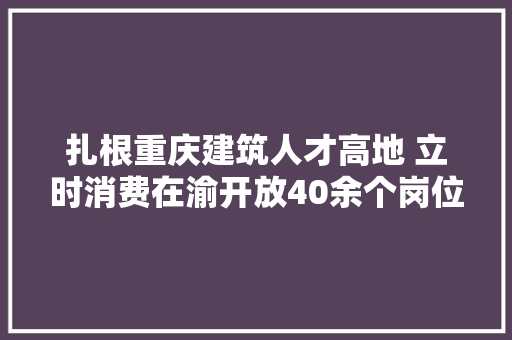 扎根重庆建筑人才高地 立时消费在渝开放40余个岗位
