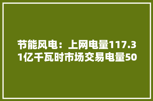 节能风电：上网电量117.31亿千瓦时市场交易电量50.96亿千瓦时