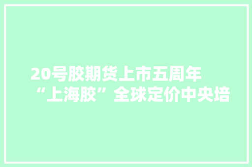 20号胶期货上市五周年　 “上海胶”全球定价中央培植慢慢形成