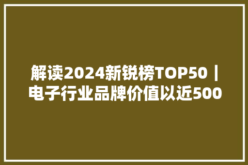 解读2024新锐榜TOP50｜电子行业品牌价值以近500亿元居首 零售行业上榜企业数量最多