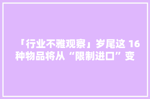 「行业不雅观察」岁尾这 16种物品将从“限制进口”变为“禁止进口”（附清单）