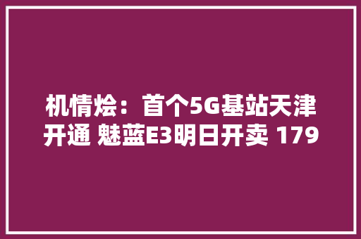 机情烩：首个5G基站天津开通 魅蓝E3明日开卖 1799元起售！