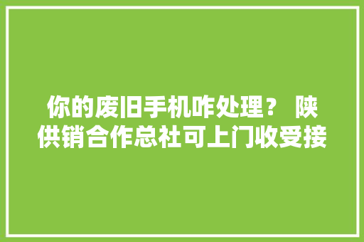 你的废旧手机咋处理？ 陕供销合作总社可上门收受接收