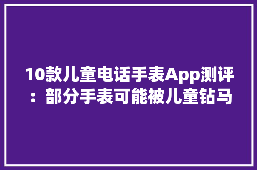 10款儿童电话手表App测评：部分手表可能被儿童钻马脚查看色情、暴力信息