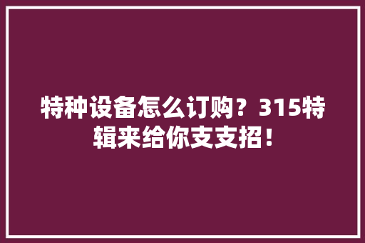 特种设备怎么订购？315特辑来给你支支招！