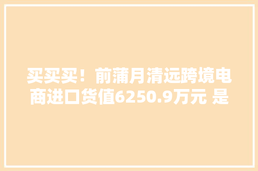 买买买！前蒲月清远跨境电商进口货值6250.9万元 是去年全年3.6倍