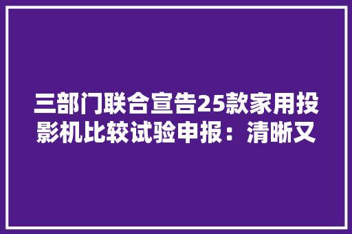 三部门联合宣告25款家用投影机比较试验申报：清晰又好用的投影机该选哪一款？