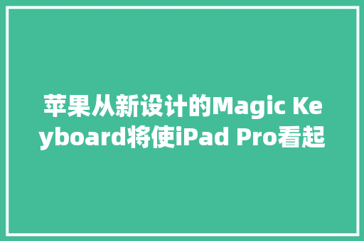 苹果从新设计的Magic Keyboard将使iPad Pro看起来更像笔记本电脑