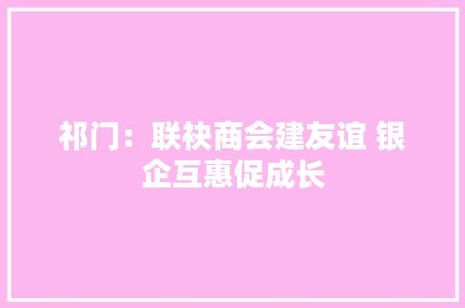 祁门：联袂商会建友谊 银企互惠促成长