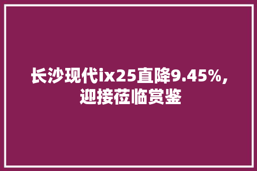 长沙现代ix25直降9.45%, 迎接莅临赏鉴