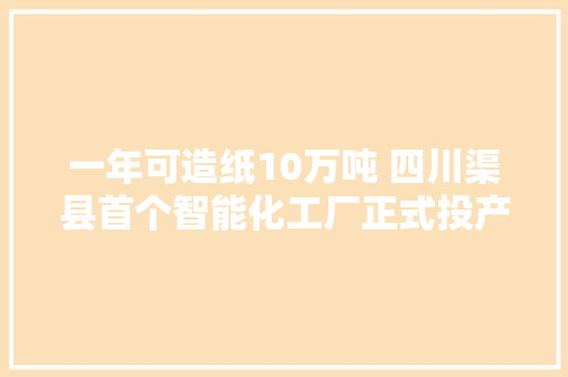 一年可造纸10万吨 四川渠县首个智能化工厂正式投产
