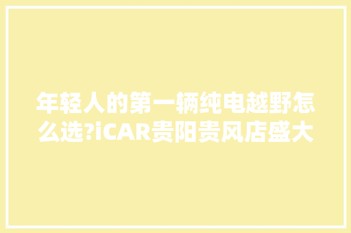 年轻人的第一辆纯电越野怎么选?iCAR贵阳贵风店盛大开业