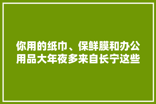 你用的纸巾、保鲜膜和办公用品大年夜多来自长宁这些有名品牌