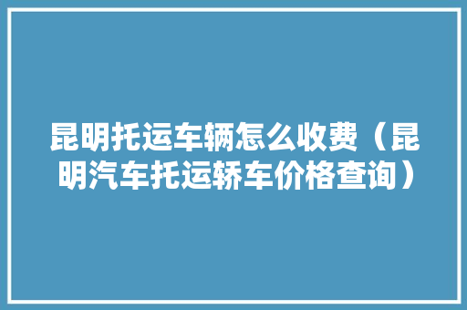昆明托运车辆怎么收费（昆明汽车托运轿车价格查询）