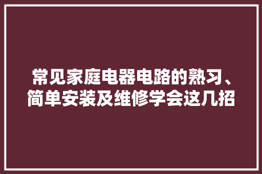 常见家庭电器电路的熟习、简单安装及维修学会这几招维修不求人