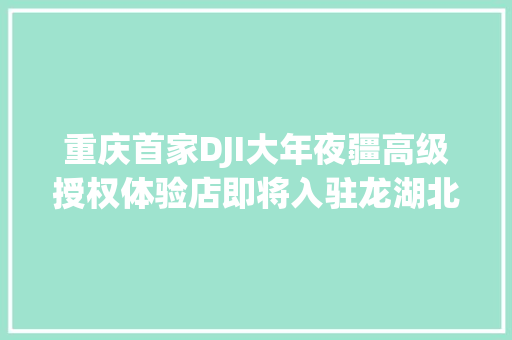 重庆首家DJI大年夜疆高级授权体验店即将入驻龙湖北城天街