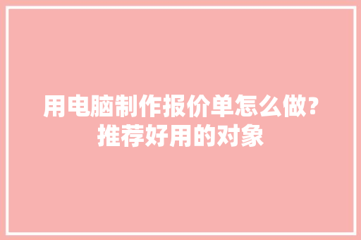 用电脑制作报价单怎么做？推荐好用的对象