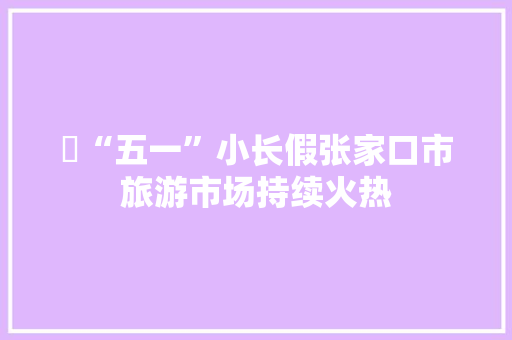 ​“五一”小长假张家口市旅游市场持续火热
