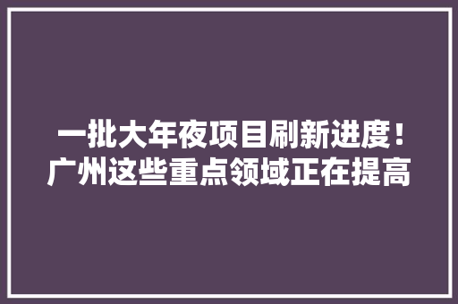 一批大年夜项目刷新进度！广州这些重点领域正在提高含“新”量