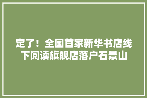 定了！全国首家新华书店线下阅读旗舰店落户石景山