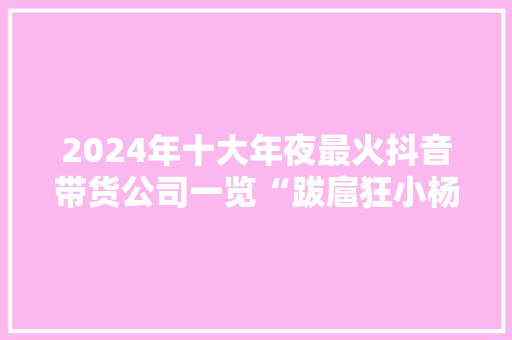 2024年十大年夜最火抖音带货公司一览“跋扈狂小杨哥”回归带货多次位居榜首