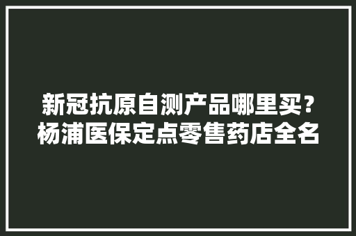 新冠抗原自测产品哪里买？杨浦医保定点零售药店全名单来了→
