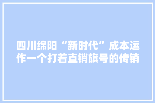 四川绵阳“新时代”成本运作一个打着直销旗号的传销组织