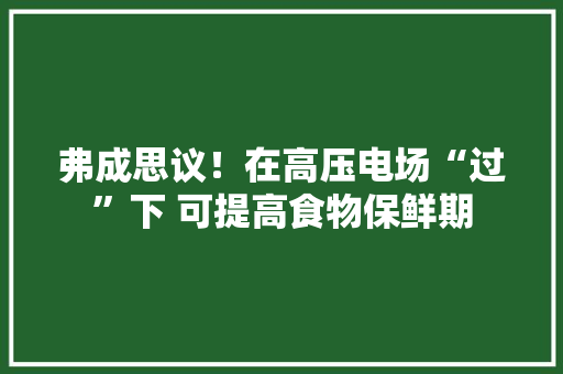 弗成思议！在高压电场“过”下 可提高食物保鲜期
