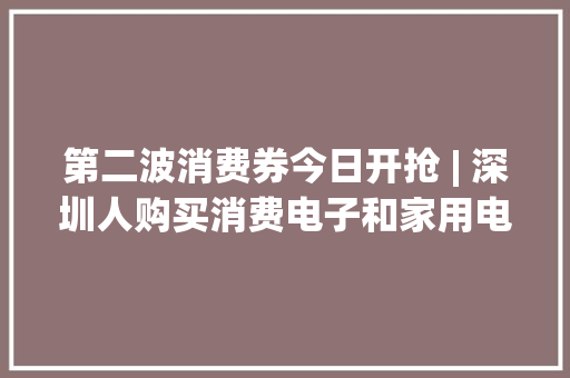 第二波消费券今日开抢 | 深圳人购买消费电子和家用电器可申请补贴 | 晨安宝安