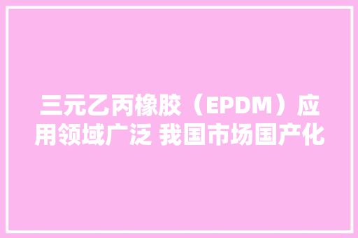 三元乙丙橡胶（EPDM）应用领域广泛 我国市场国产化水平正持续提升