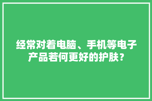 经常对着电脑、手机等电子产品若何更好的护肤？