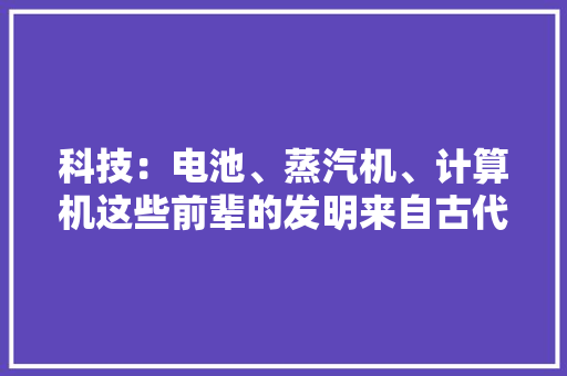 科技：电池、蒸汽机、计算机这些前辈的发明来自古代！