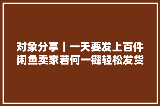对象分享｜一天要发上百件闲鱼卖家若何一键轻松发货？
