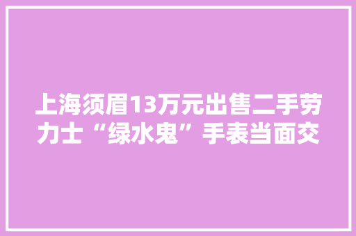 上海须眉13万元出售二手劳力士“绿水鬼”手表当面交易时被“调包”