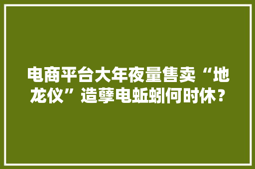电商平台大年夜量售卖“地龙仪”造孽电蚯蚓何时休？