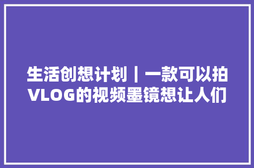 生活创想计划｜一款可以拍VLOG的视频墨镜想让人们解放双手去记录生活