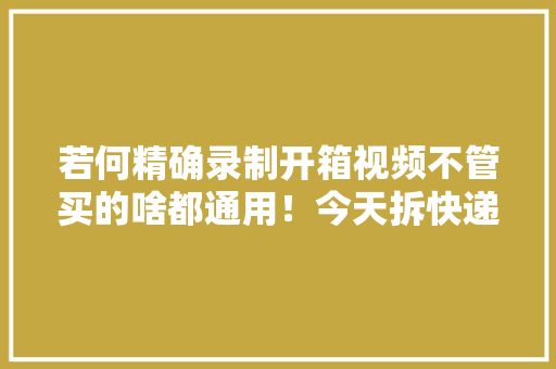 若何精确录制开箱视频不管买的啥都通用！今天拆快递了吗