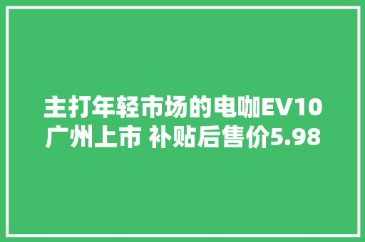主打年轻市场的电咖EV10广州上市 补贴后售价5.98万元6.78万元