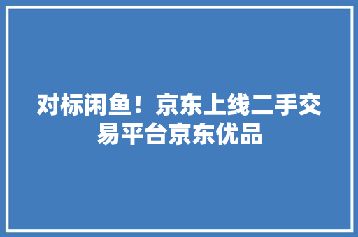 对标闲鱼！京东上线二手交易平台京东优品