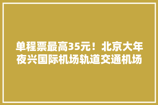单程票最高35元！北京大年夜兴国际机场轨道交通机场专线票价公示