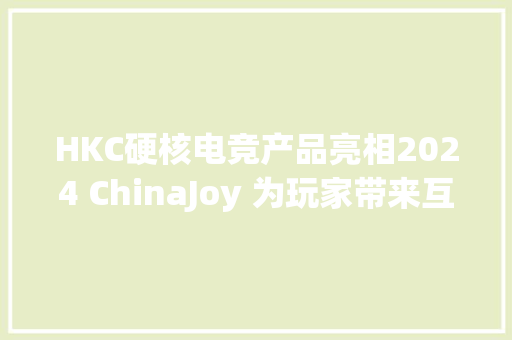HKC硬核电竞产品亮相2024 ChinaJoy 为玩家带来互动娱乐新体验！