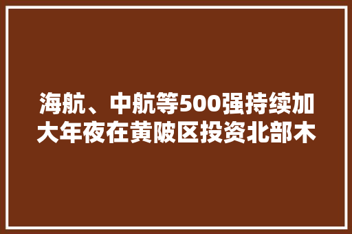 海航、中航等500强持续加大年夜在黄陂区投资北部木兰大年夜道亮点颇多