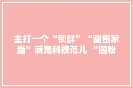主打一个“锁鲜”“甜蜜家当”满是科技范儿 “圈粉”海外