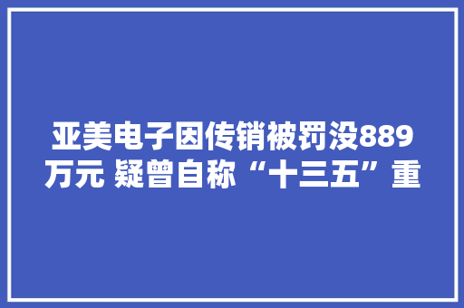 亚美电子因传销被罚没889万元 疑曾自称“十三五”重大年夜项目